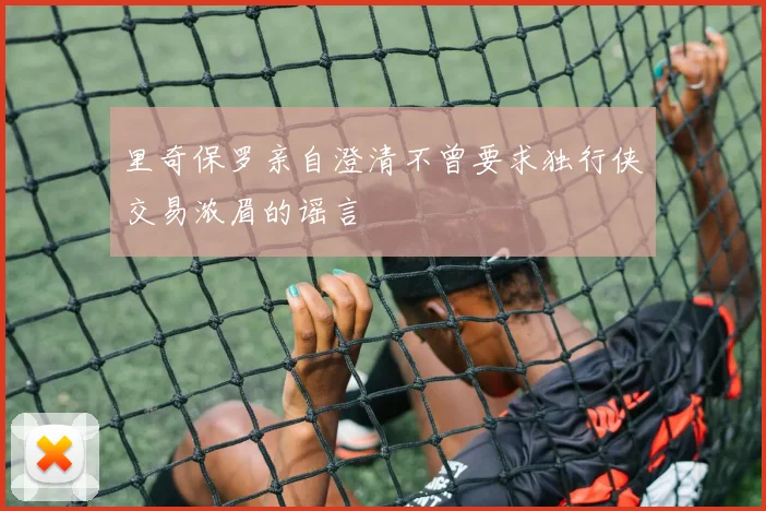 里奇保罗亲自澄清不曾要求独行侠交易浓眉的谣言