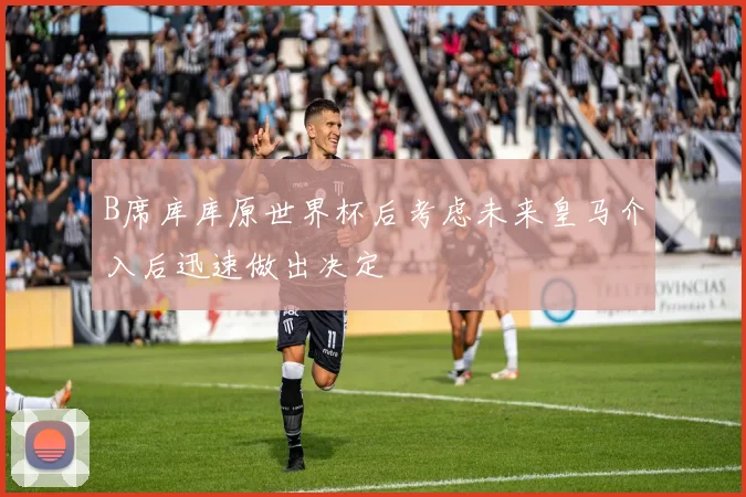 B席库库原世界杯后考虑未来皇马介入后迅速做出决定