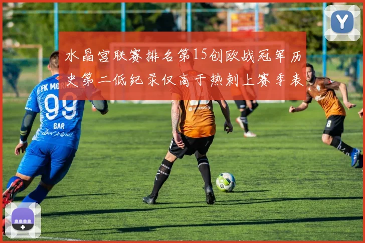 水晶宫联赛排名第15创欧战冠军历史第二低纪录仅高于热刺上赛季表现