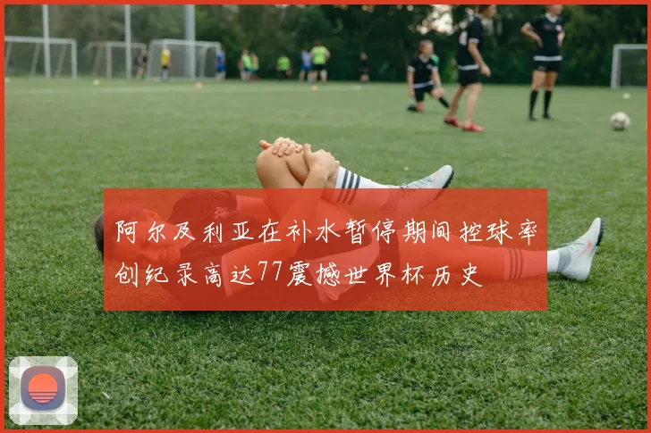 阿尔及利亚在补水暂停期间控球率创纪录高达77震撼世界杯历史