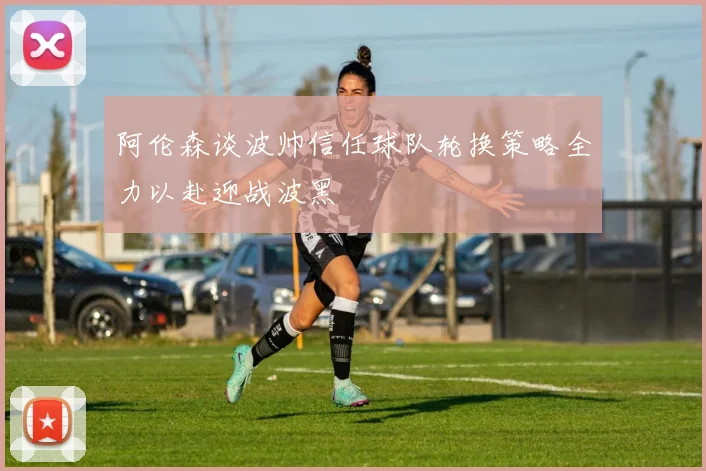 阿伦森谈波帅信任球队轮换策略全力以赴迎战波黑