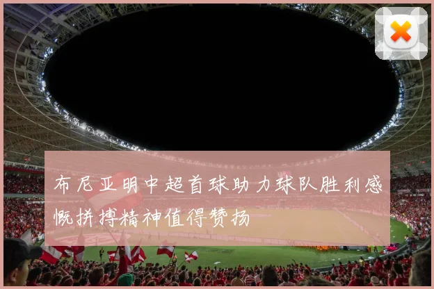 布尼亚明中超首球助力球队胜利感慨拼搏精神值得赞扬