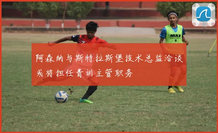 阿森纳与斯特拉斯堡技术总监洽谈或将担任青训主管职务
