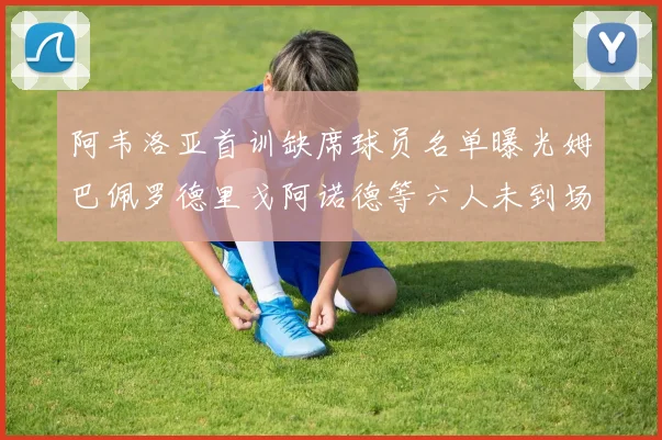 阿韦洛亚首训缺席球员名单曝光姆巴佩罗德里戈阿诺德等六人未到场
