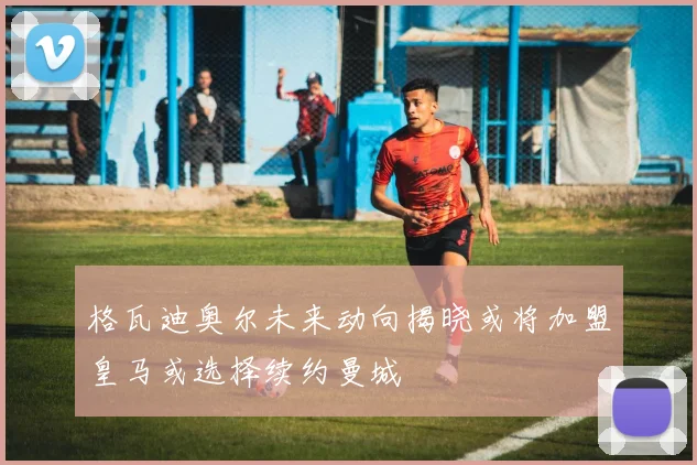 格瓦迪奥尔未来动向揭晓或将加盟皇马或选择续约曼城