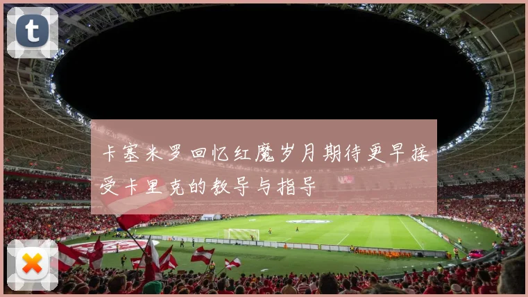 卡塞米罗回忆红魔岁月期待更早接受卡里克的教导与指导
