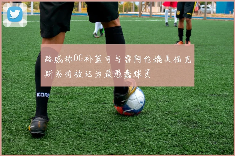 路威称OG补篮可与雷阿伦媲美福克斯或将被记为最愚蠢球员