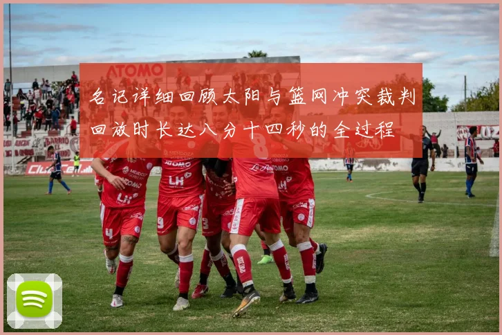 名记详细回顾太阳与篮网冲突裁判回放时长达八分十四秒的全过程