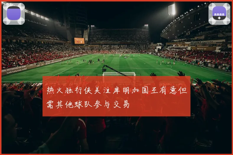 热火独行侠关注库明加国王有意但需其他球队参与交易