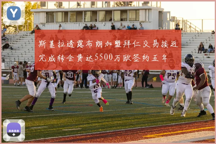 斯基拉透露布朗加盟拜仁交易接近完成转会费达5500万欧签约五年