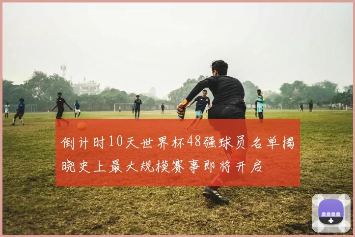 倒计时10天世界杯48强球员名单揭晓史上最大规模赛事即将开启