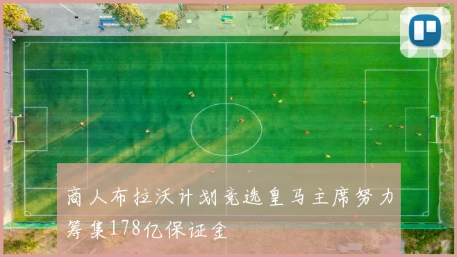 商人布拉沃计划竞选皇马主席努力筹集178亿保证金