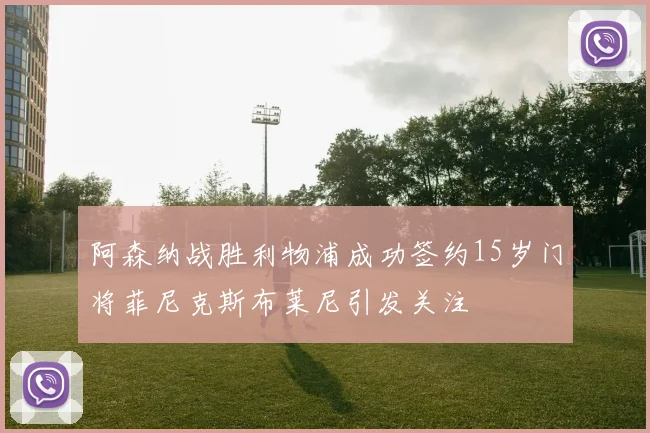阿森纳战胜利物浦成功签约15岁门将菲尼克斯布莱尼引发关注