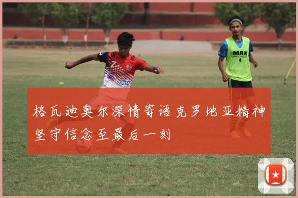 格瓦迪奥尔深情寄语克罗地亚精神坚守信念至最后一刻