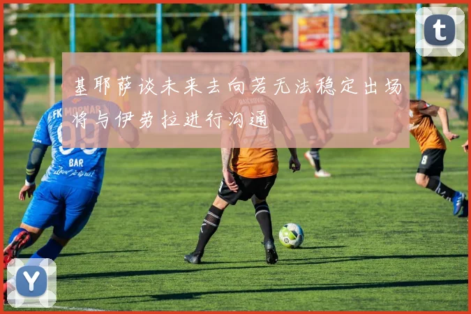 基耶萨谈未来去向若无法稳定出场将与伊劳拉进行沟通