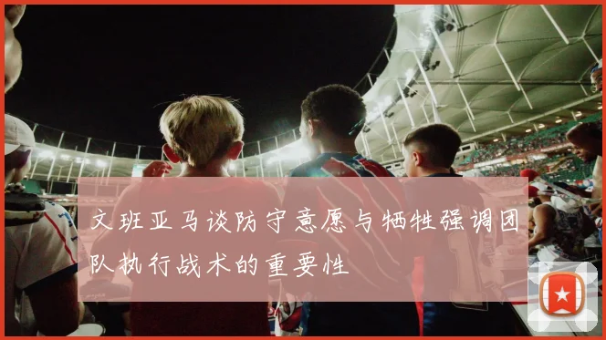 文班亚马谈防守意愿与牺牲强调团队执行战术的重要性