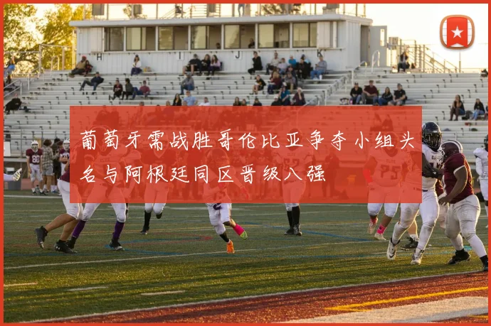 葡萄牙需战胜哥伦比亚争夺小组头名与阿根廷同区晋级八强