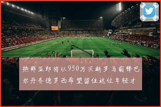 热那亚即将以950万买断罗马前锋巴尔丹齐德罗西希望留住这位年轻才俊