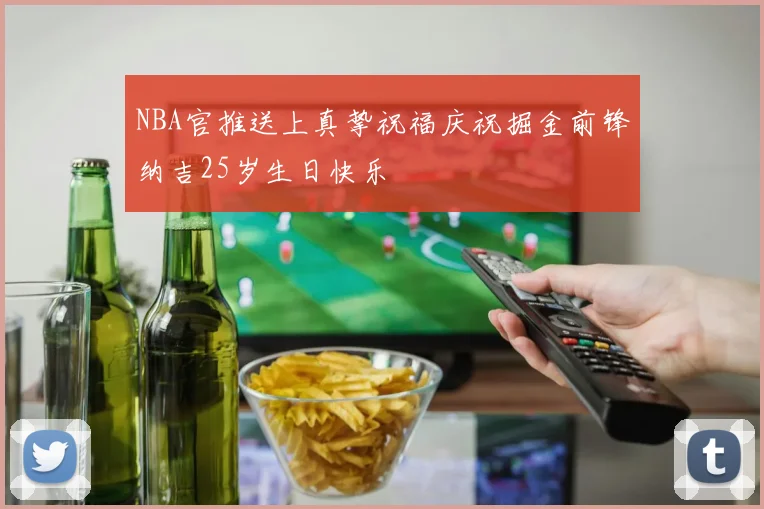 NBA官推送上真挚祝福庆祝掘金前锋纳吉25岁生日快乐