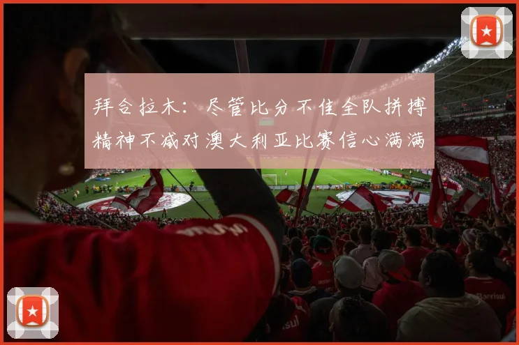 拜合拉木：尽管比分不佳全队拼搏精神不减对澳大利亚比赛信心满满期待进球