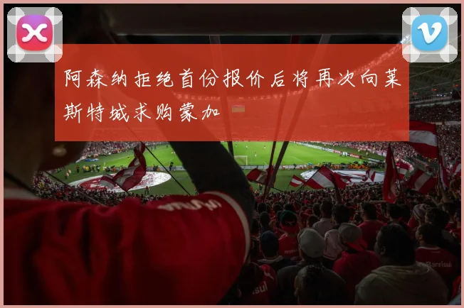 阿森纳拒绝首份报价后将再次向莱斯特城求购蒙加