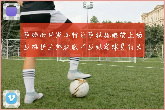 萨顿批评斯洛特让萨拉赫继续上场应维护主帅权威不应纵容球员行为