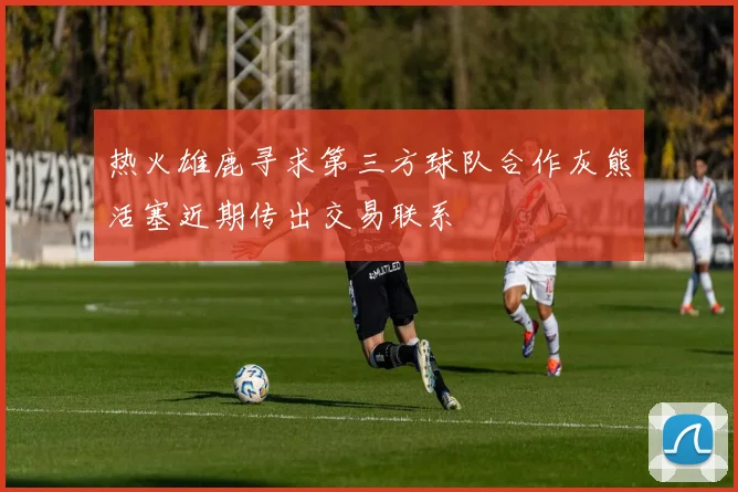 热火雄鹿寻求第三方球队合作灰熊活塞近期传出交易联系