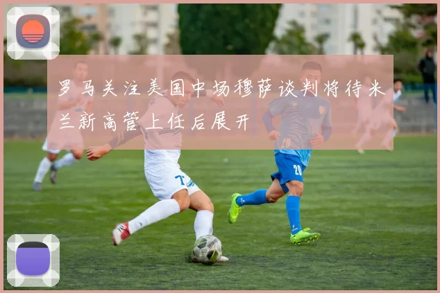 罗马关注美国中场穆萨谈判将待米兰新高管上任后展开