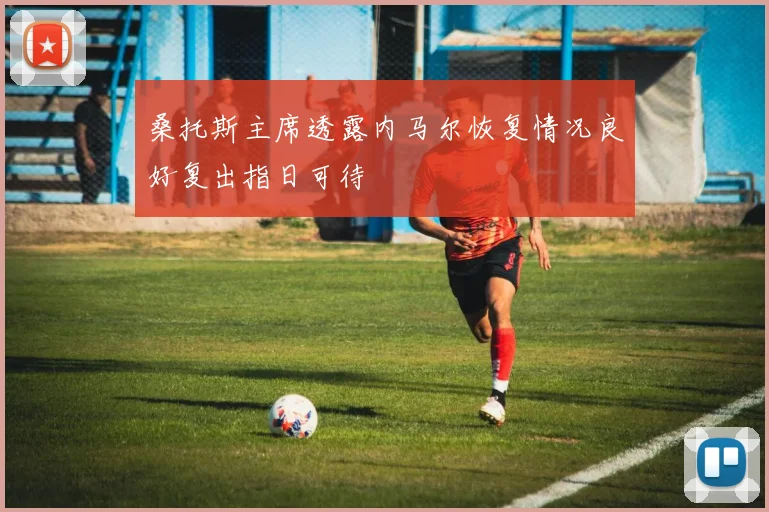 桑托斯主席透露内马尔恢复情况良好复出指日可待